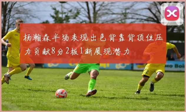 杨瀚森半场表现出色背靠背顶住压力贡献8分2板1断展现潜力