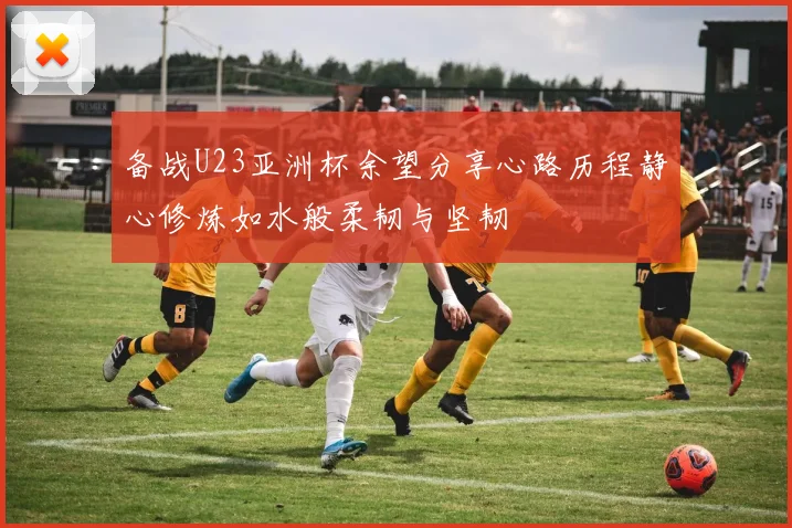 备战U23亚洲杯余望分享心路历程静心修炼如水般柔韧与坚韧