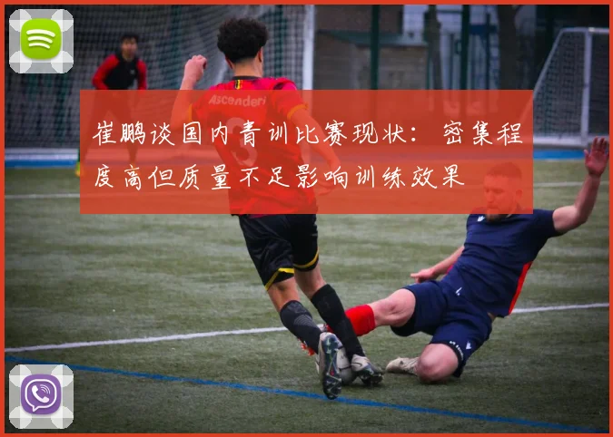 崔鹏谈国内青训比赛现状：密集程度高但质量不足影响训练效果
