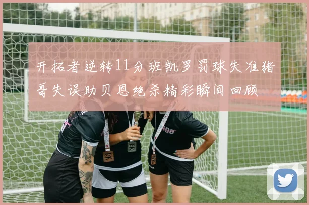 开拓者逆转11分班凯罗罚球失准猪哥失误助贝恩绝杀精彩瞬间回顾