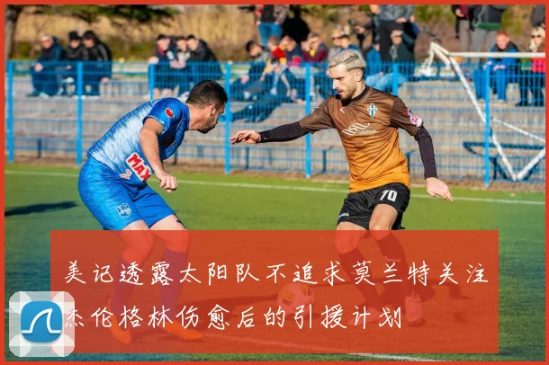 美记透露太阳队不追求莫兰特关注杰伦格林伤愈后的引援计划