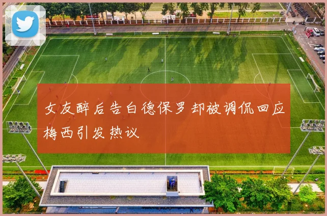 女友醉后告白德保罗却被调侃回应梅西引发热议