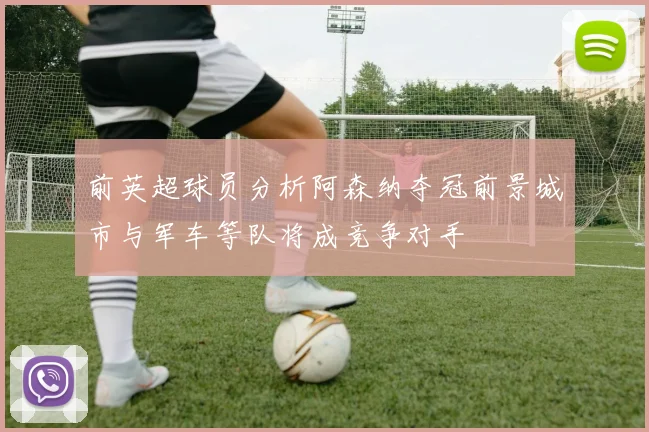 前英超球员分析阿森纳夺冠前景城市与军车等队将成竞争对手