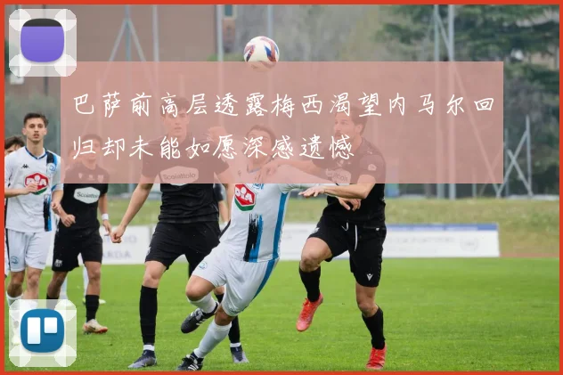 巴萨前高层透露梅西渴望内马尔回归却未能如愿深感遗憾