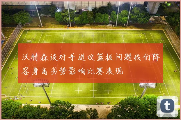 沃特森谈对手进攻篮板问题我们阵容身高劣势影响比赛表现