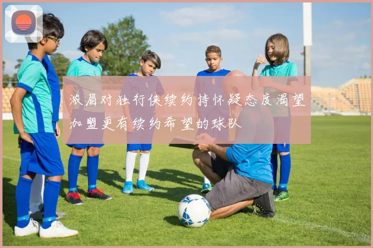 浓眉对独行侠续约持怀疑态度渴望加盟更有续约希望的球队