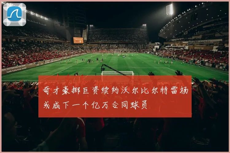 奇才豪掷巨资续约沃尔比尔特雷杨或成下一个亿万合同球员
