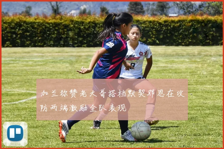 加兰称赞老大哥搭档默契邓恩在攻防两端激励全队表现