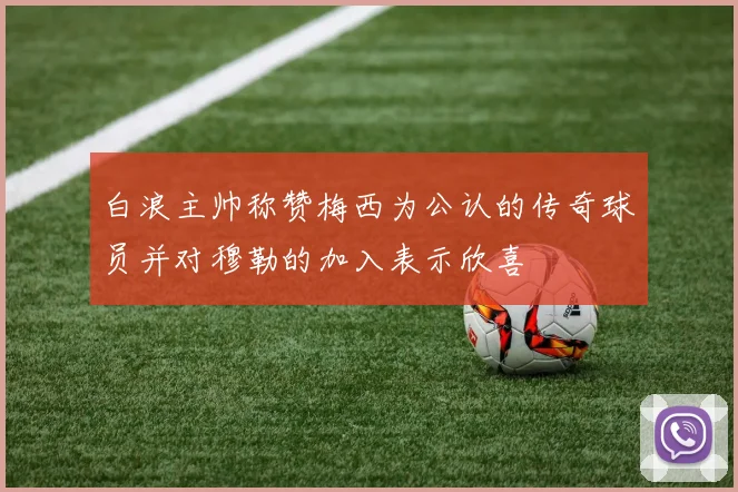 白浪主帅称赞梅西为公认的传奇球员并对穆勒的加入表示欣喜