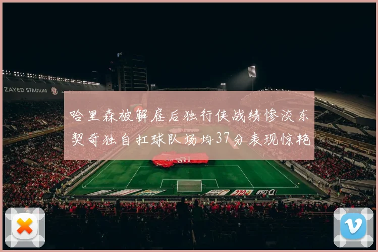 哈里森被解雇后独行侠战绩惨淡东契奇独自扛球队场均37分表现惊艳