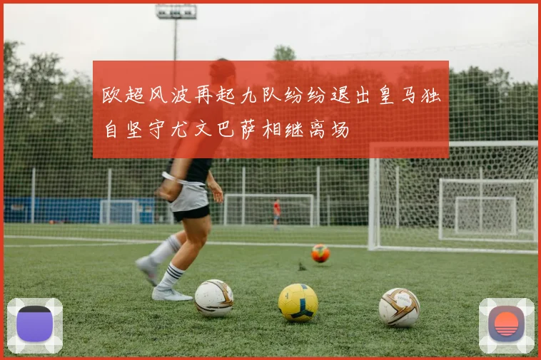 欧超风波再起九队纷纷退出皇马独自坚守尤文巴萨相继离场