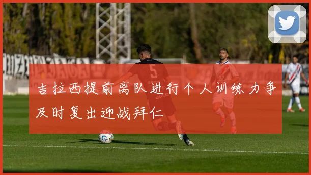 吉拉西提前离队进行个人训练力争及时复出迎战拜仁