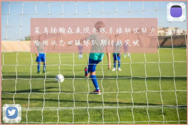 菜鸟杨瀚森表现亮眼乐福助攻助力哈珀状态回暖球队期待新突破