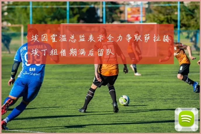 埃因霍温总监表示全力争取萨拉赫埃丁租借期满后留队