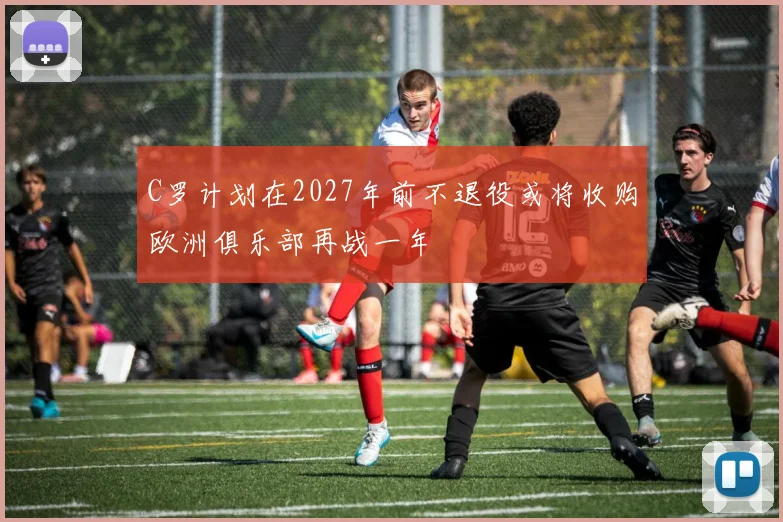 C罗计划在2027年前不退役或将收购欧洲俱乐部再战一年