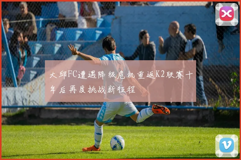 大邱FC遭遇降级危机重返K2联赛十年后再度挑战新征程