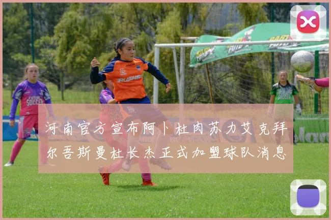 河南官方宣布阿卜杜肉苏力艾克拜尔吾斯曼杜长杰正式加盟球队消息