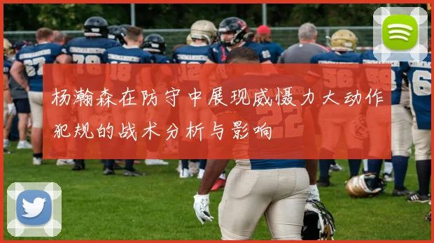 杨瀚森在防守中展现威慑力大动作犯规的战术分析与影响
