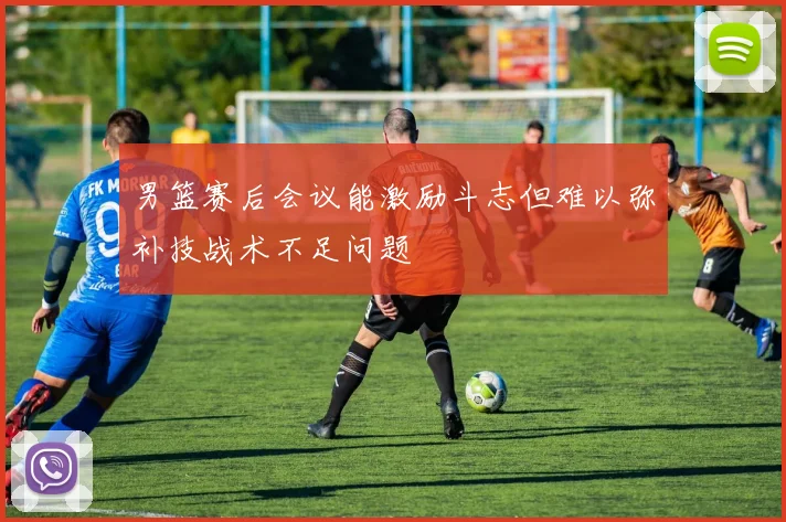 男篮赛后会议能激励斗志但难以弥补技战术不足问题