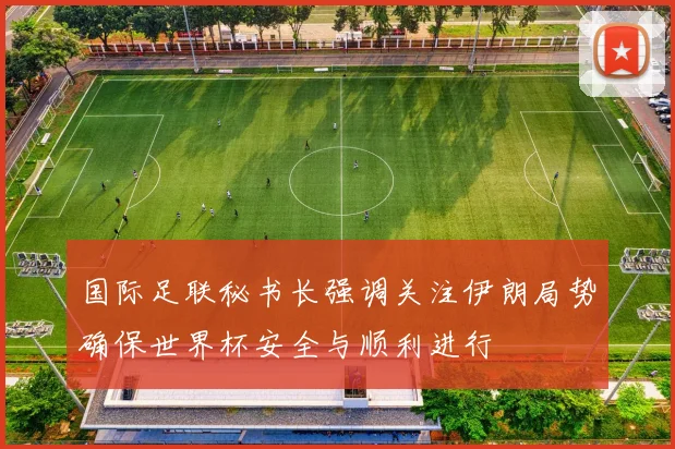 国际足联秘书长强调关注伊朗局势确保世界杯安全与顺利进行