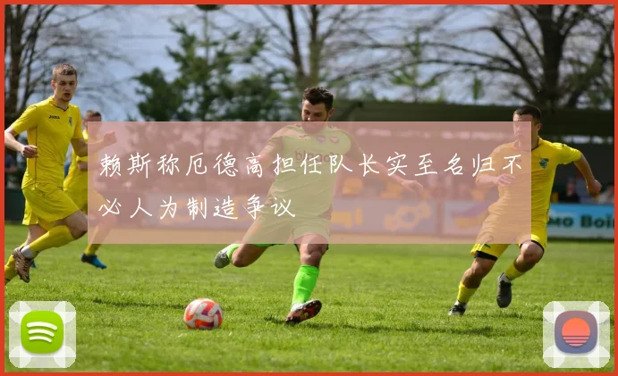 赖斯称厄德高担任队长实至名归不必人为制造争议