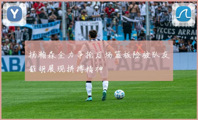 杨瀚森全力争抢后场篮板险被队友截胡展现拼搏精神