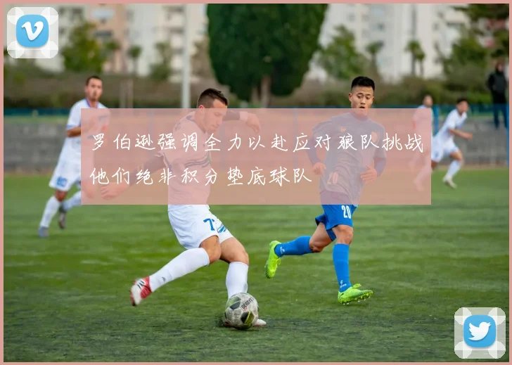 罗伯逊强调全力以赴应对狼队挑战他们绝非积分垫底球队