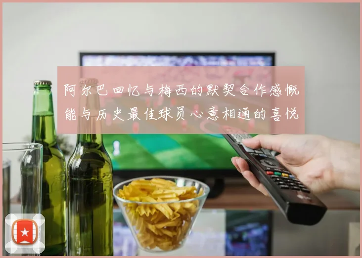 阿尔巴回忆与梅西的默契合作感慨能与历史最佳球员心意相通的喜悦