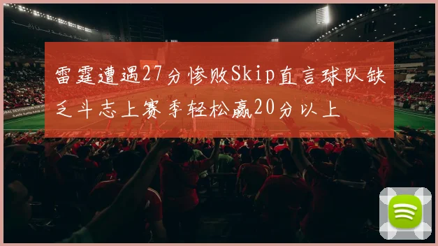 雷霆遭遇27分惨败Skip直言球队缺乏斗志上赛季轻松赢20分以上