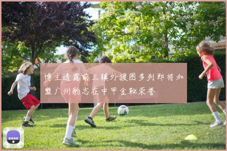 博主透露前三镇外援图多列即将加盟广州豹志在中甲金靴荣誉