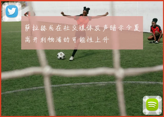 萨拉赫或在社交媒体发声暗示今夏离开利物浦的可能性上升