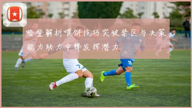 哈登解析喂饼技巧突破禁区与决策能力助力中锋发挥潜力