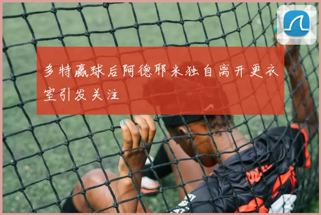 多特赢球后阿德耶米独自离开更衣室引发关注