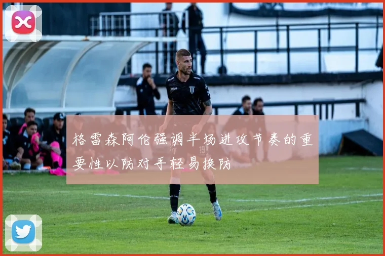 格雷森阿伦强调半场进攻节奏的重要性以防对手轻易换防