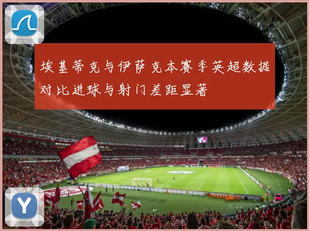 埃基蒂克与伊萨克本赛季英超数据对比进球与射门差距显著