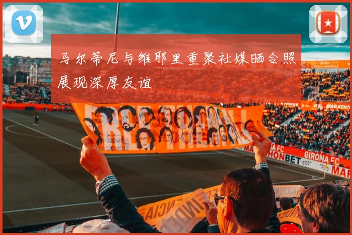 马尔蒂尼与维耶里重聚社媒晒合照展现深厚友谊