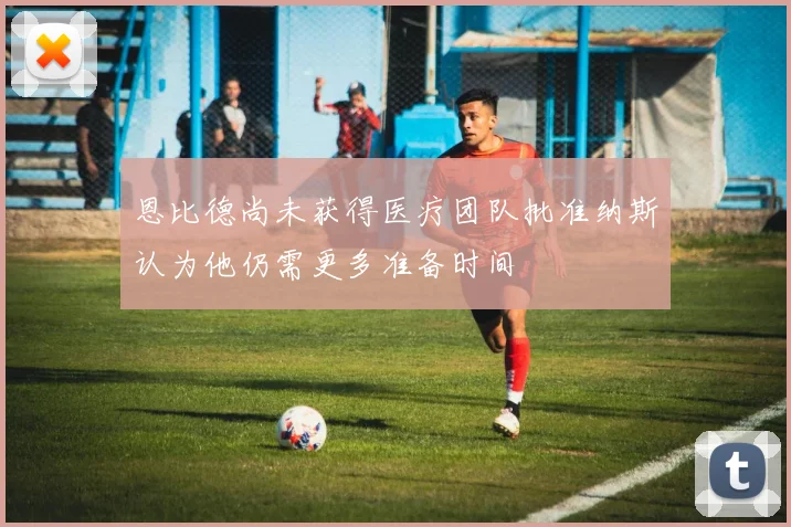 恩比德尚未获得医疗团队批准纳斯认为他仍需更多准备时间