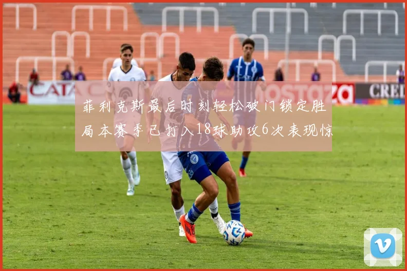 菲利克斯最后时刻轻松破门锁定胜局本赛季已打入18球助攻6次表现惊艳