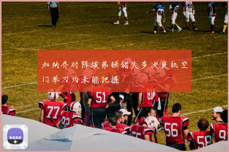 加纳乔对阵埃弗顿错失多次良机空门单刀均未能把握