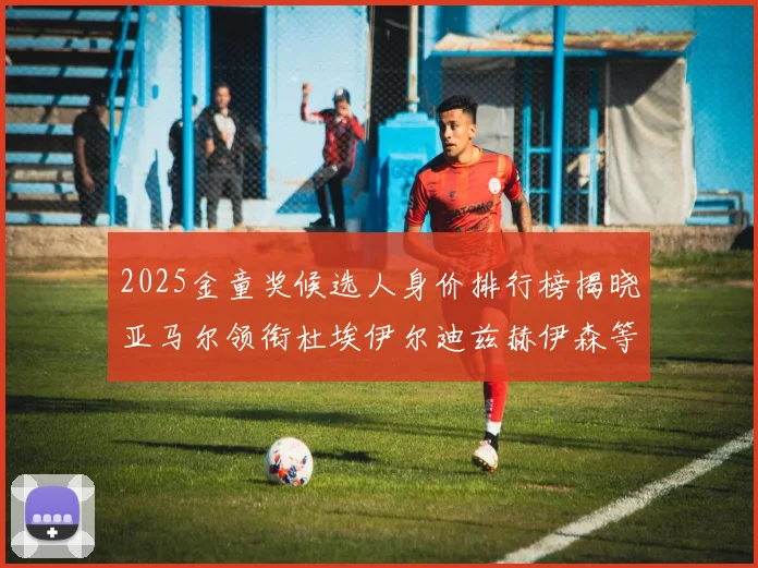 2025金童奖候选人身价排行榜揭晓亚马尔领衔杜埃伊尔迪兹赫伊森等人入围