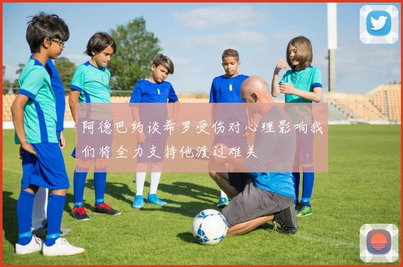 阿德巴约谈希罗受伤对心理影响我们将全力支持他渡过难关