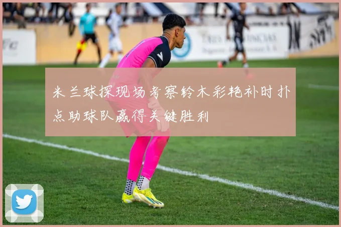 米兰球探现场考察铃木彩艳补时扑点助球队赢得关键胜利
